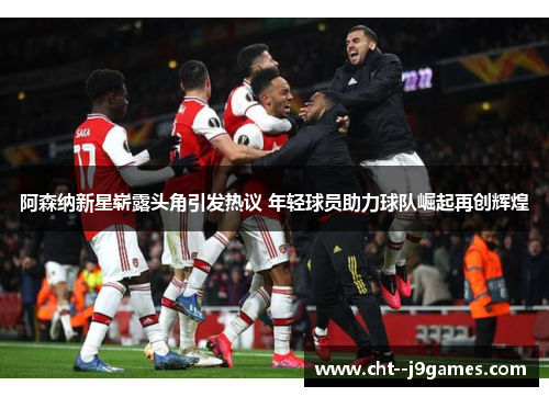 阿森纳新星崭露头角引发热议 年轻球员助力球队崛起再创辉煌