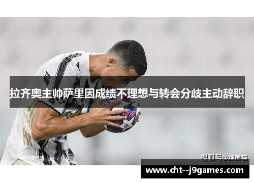 拉齐奥主帅萨里因成绩不理想与转会分歧主动辞职