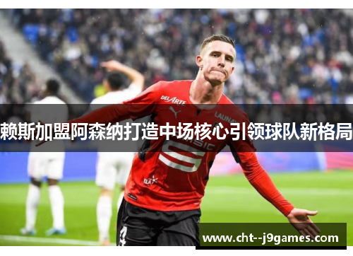 赖斯加盟阿森纳打造中场核心引领球队新格局 赖斯加盟阿森纳打造中场核心引领球队新格局