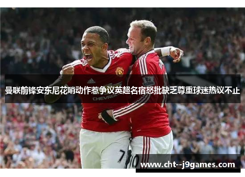 曼联前锋安东尼花哨动作惹争议英超名宿怒批缺乏尊重球迷热议不止 曼联前锋安东尼花哨动作惹争议英超名宿怒批缺乏尊重球迷热议不止