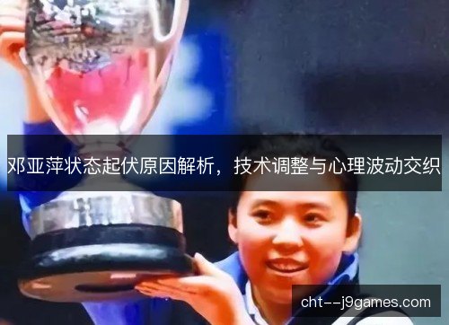 邓亚萍状态起伏原因解析,技术调整与心理波动交织 邓亚萍状态起伏原因解析,技术调整与心理波动交织